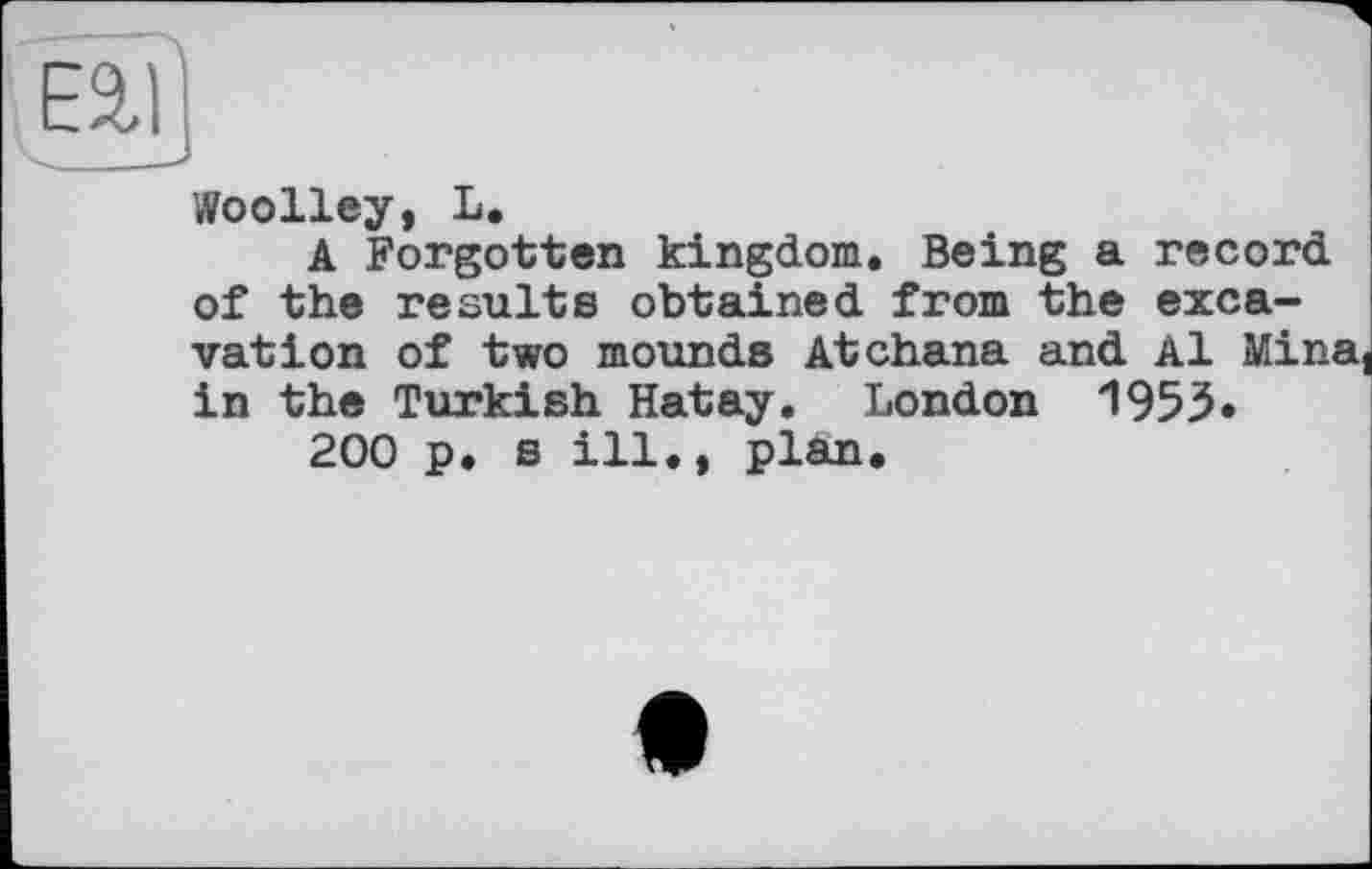 ﻿Woolley, L.
A Forgotten kingdom. Being a record of the results obtained from the excavation of two mounds Atchana and Al Mina, in the Turkish Hatay. London 1953«
200 p. s ill., plan.